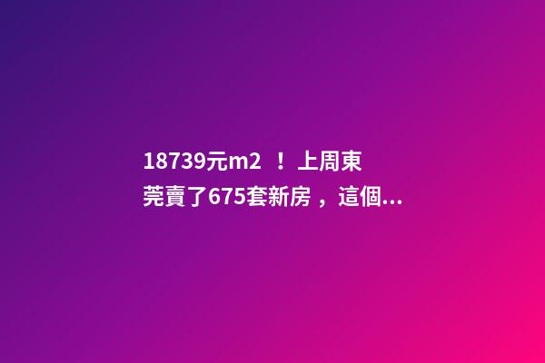 18739元/m2！上周東莞賣了675套新房，這個鎮(zhèn)房價突破3萬/m2！